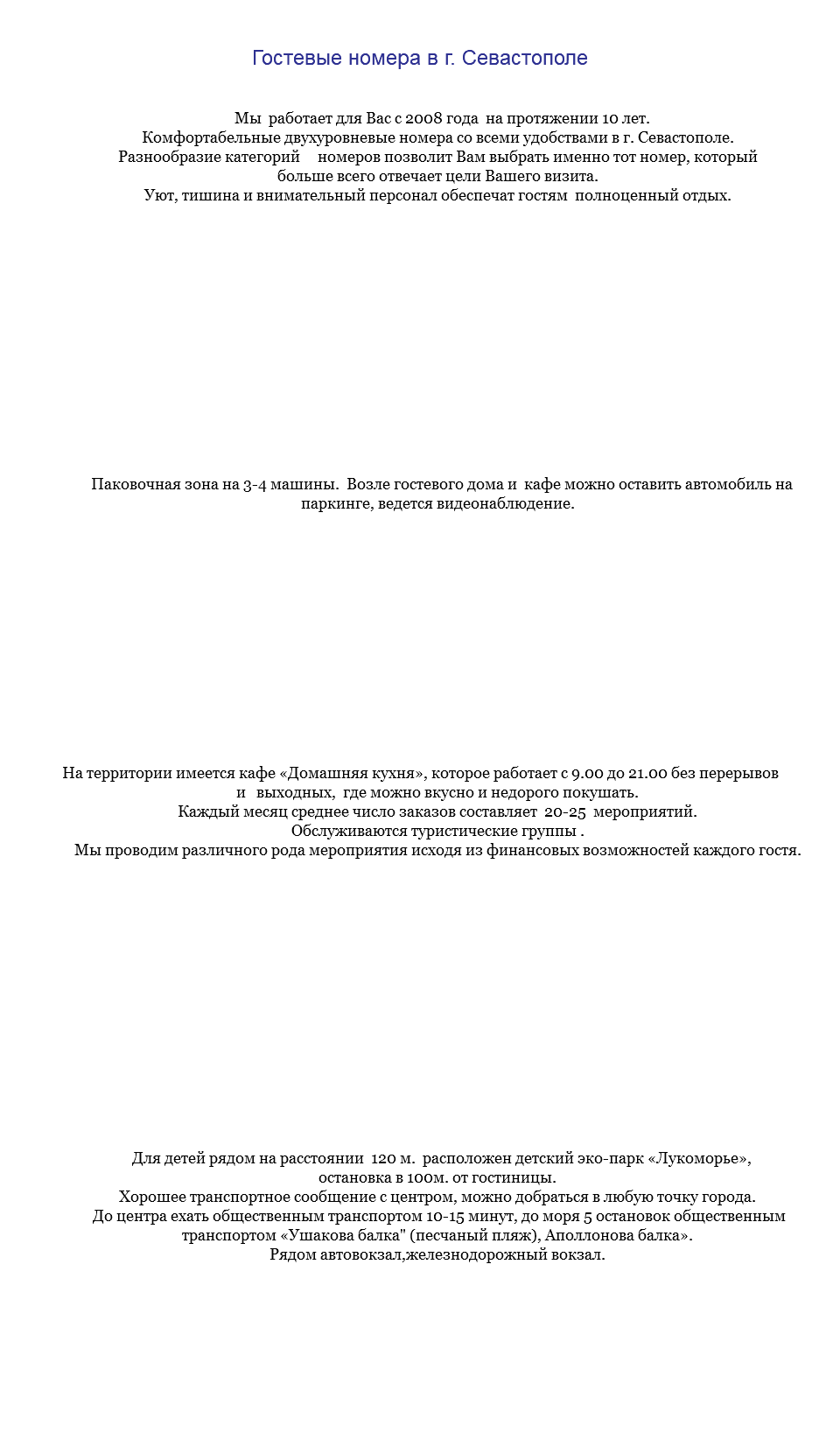 &nbsp;Гостевые номера в г. Севастополе Мы работает для Вас с 2008 года на протяжении 10 лет. Комфортабельные двухуровневые номера со всеми удобствами в г. Севастополе. Разнообразие категорий номеров позволит Вам выбрать именно тот номер, который больше всего отвечает цели Вашего визита. Уют, тишина и внимательный персонал обеспечат гостям полноценный отдых. Паковочная зона на 3-4 машины. Возле гостевого дома и кафе можно оставить автомобиль на паркинге, ведется видеонаблюдение. На территории имеется кафе «Домашняя кухня», которое работает с 9.00 до 21.00 без перерывов и выходных, где можно вкусно и недорого покушать. Каждый месяц среднее число заказов составляет 20-25 мероприятий. Обслуживаются туристические группы . Мы проводим различного рода мероприятия исходя из финансовых возможностей каждого гостя. Для детей рядом на расстоянии 120 м. расположен детский эко-парк «Лукоморье», остановка в 100м. от гостиницы. Хорошее транспортное сообщение с центром, можно добраться в любую точку города. До центра ехать общественным транспортом 10-15 минут, до моря 5 остановок общественным транспортом «Ушакова балка" (песчаный пляж), Аполлонова балка». Рядом автовокзал,железнодорожный вокзал. 